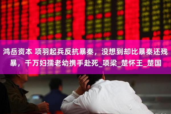 鸿岳资本 项羽起兵反抗暴秦，没想到却比暴秦还残暴，千万妇孺老幼携手赴死_项梁_楚怀王_楚国
