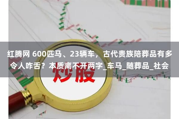 红腾网 600匹马、23辆车，古代贵族陪葬品有多令人咋舌？本质离不开两字_车马_随葬品_社会