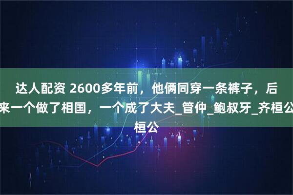 达人配资 2600多年前，他俩同穿一条裤子，后来一个做了相国，一个成了大夫_管仲_鲍叔牙_齐桓公