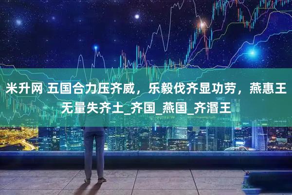 米升网 五国合力压齐威，乐毅伐齐显功劳，燕惠王无量失齐土_齐国_燕国_齐湣王