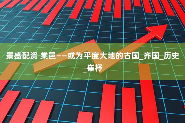 景盛配资 棠邑——或为平度大地的古国_齐国_历史_崔杼