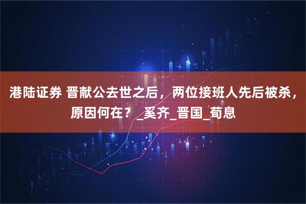 港陆证券 晋献公去世之后，两位接班人先后被杀，原因何在？_奚齐_晋国_荀息