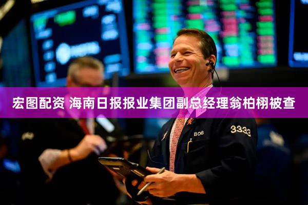 宏图配资 海南日报报业集团副总经理翁柏栩被查