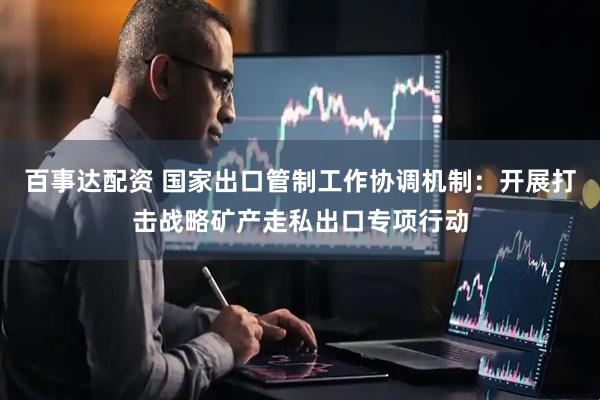 百事达配资 国家出口管制工作协调机制：开展打击战略矿产走私出口专项行动