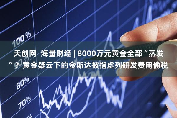 天创网  海量财经 | 8000万元黄金全部“蒸发”？黄金疑云下的金斯达被指虚列研发费用偷税