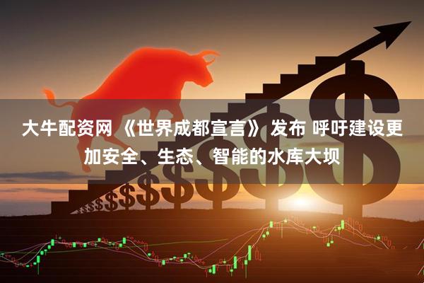 大牛配资网 《世界成都宣言》 发布 呼吁建设更加安全、生态、智能的水库大坝
