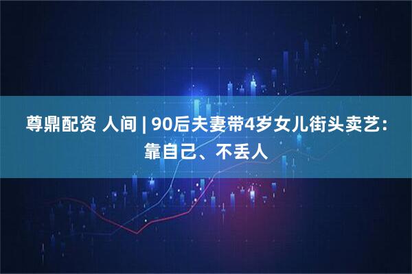 尊鼎配资 人间 | 90后夫妻带4岁女儿街头卖艺：靠自己、不丢人