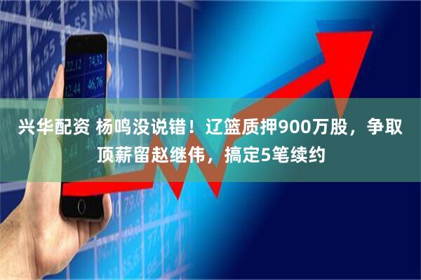 兴华配资 杨鸣没说错！辽篮质押900万股，争取顶薪留赵继伟，搞定5笔续约