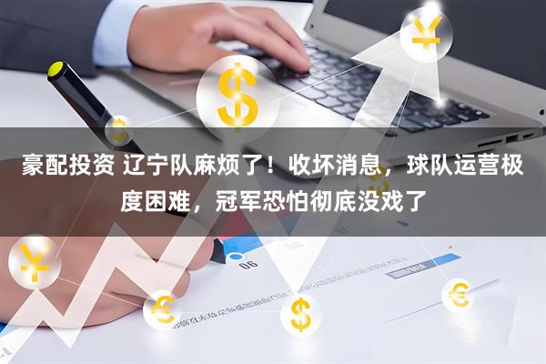 豪配投资 辽宁队麻烦了！收坏消息，球队运营极度困难，冠军恐怕彻底没戏了
