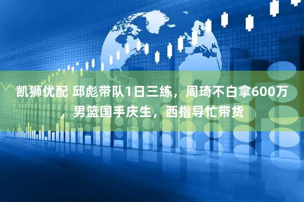 凯狮优配 邱彪带队1日三练，周琦不白拿600万，男篮国手庆生，西指导忙带货