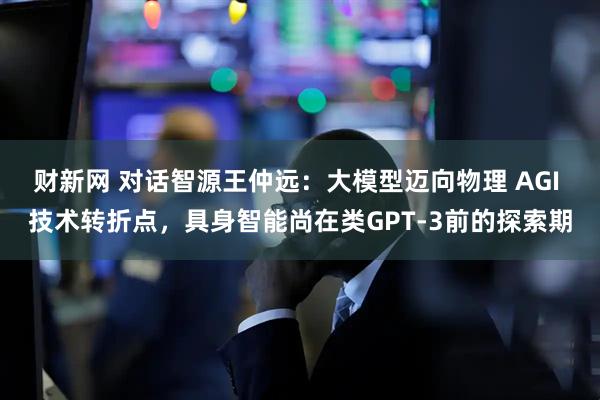 财新网 对话智源王仲远：大模型迈向物理 AGI 技术转折点，具身智能尚在类GPT-3前的探索期