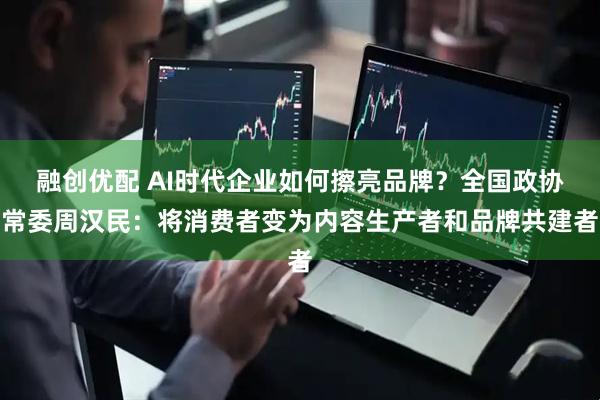 融创优配 AI时代企业如何擦亮品牌？全国政协常委周汉民：将消费者变为内容生产者和品牌共建者