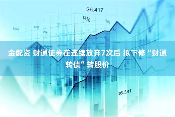 金配资 财通证券在连续放弃7次后 拟下修“财通转债”转股价
