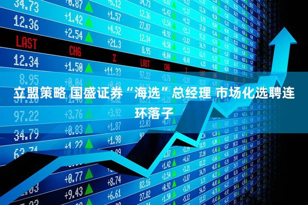 立盟策略 国盛证券“海选”总经理 市场化选聘连环落子