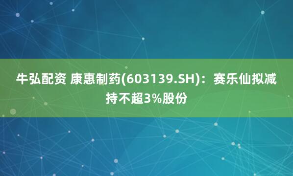 牛弘配资 康惠制药(603139.SH)：赛乐仙拟减持不超3%股份