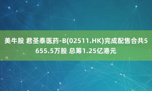 美牛股 君圣泰医药-B(02511.HK)完成配售合共5655.5万股 总筹1.25亿港元