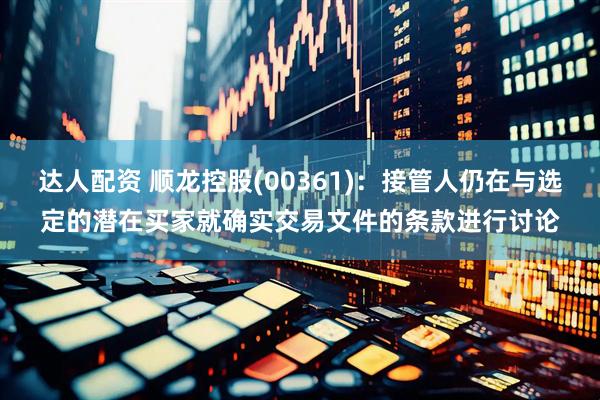 达人配资 顺龙控股(00361)：接管人仍在与选定的潜在买家就确实交易文件的条款进行讨论
