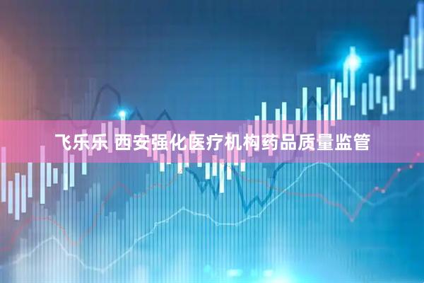 飞乐乐 西安强化医疗机构药品质量监管