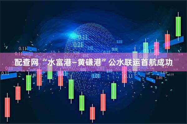 配查网 “水富港—黄磏港”公水联运首航成功