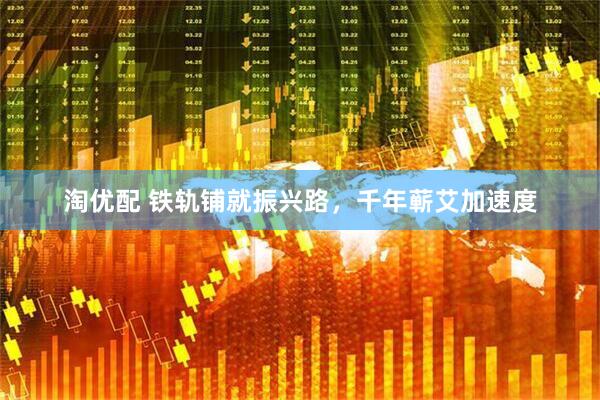 淘优配 铁轨铺就振兴路，千年蕲艾加速度