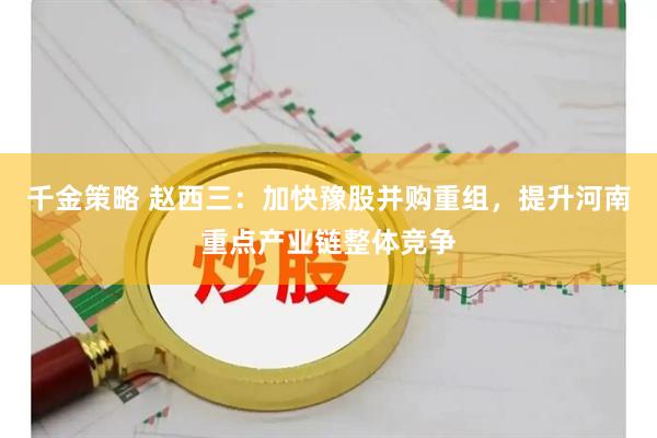 千金策略 赵西三：加快豫股并购重组，提升河南重点产业链整体竞争